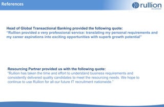 References




  Head of Global Transactional Banking provided the following quote:
  “Rullion provided a very professional service: translating my personal requirements and
  my career aspirations into exciting opportunities with superb growth potential”




  Resourcing Partner provided us with the following quote:
  “Rullion has taken the time and effort to understand business requirements and
  consistently delivered quality candidates to meet the resourcing needs. We hope to
  continue to use Rullion for all our future IT recruitment nationwide.”
 