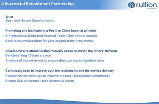 A Successful Recruitment Partnership

  Trust
  Open and Honest Communication


  Promoting and Maintaining a Positive Client Image at all times
  A Professional Dedicated Account Team / One point of contact
  Seek to be ambassadors for your organisation in the market


  Developing a relationship that mutually seeks to stretch the others’ thinking
  Benchmarking / Salary surveys
  Analysis of market trends to ensure direction and competitive edge


  Continually seek to improve both the relationship and the service delivery
  Regular review meetings to improve process / Management Information
  Ensure SLA adherence / take corrective action
 