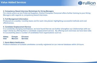 Value Added Services


 4. Competency Based Interview Workshops for Hiring Managers
 For clients where we are Preferred Suppliers, Rullion Computer Personnel offers further training to your Hiring
 Managers with regards to competency-based interviews.

 5. Full Management Information
 Produced on a weekly / monthly basis and for each role placed, highlighting successful methods and cost
 effectiveness.

 6. Candidate Outplacement Service
 In a constantly changing marketplace, we have found that we can further strengthen our relationships with our
 major clients by offering them a candidate outplacement service. By offering such exercises we have been able
 to successfully place a number of candidates from organisations such as:

 Abbey     Energis      Ericsson
 Intel     Marconi      Servista

 7. Quick Match Notification
 Produce statistics of suitable candidates currently registered on our internal database within 24 hours
 