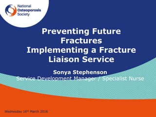 Preventing Future
Fractures
Implementing a Fracture
Liaison Service
Wednesday 16th March 2016
Sonya Stephenson
Service Development Manager / Specialist Nurse
 