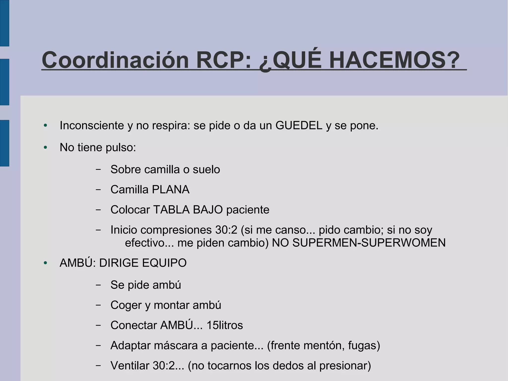 Coordinación RCP: ¿QUÉ HACEMOS?
● Inconsciente y no respira: se pide o da un GUEDEL y se pone.
● No tiene pulso:
– Sobre camilla o suelo
– Camilla PLANA
– Colocar TABLA BAJO paciente
– Inicio compresiones 30:2 (si me canso... pido cambio; si no soy
efectivo... me piden cambio) NO SUPERMEN-SUPERWOMEN
● AMBÚ: DIRIGE EQUIPO
– Se pide ambú
– Coger y montar ambú
– Conectar AMBÚ... 15litros
– Adaptar máscara a paciente... (frente mentón, fugas)
– Ventilar 30:2... (no tocarnos los dedos al presionar)
 