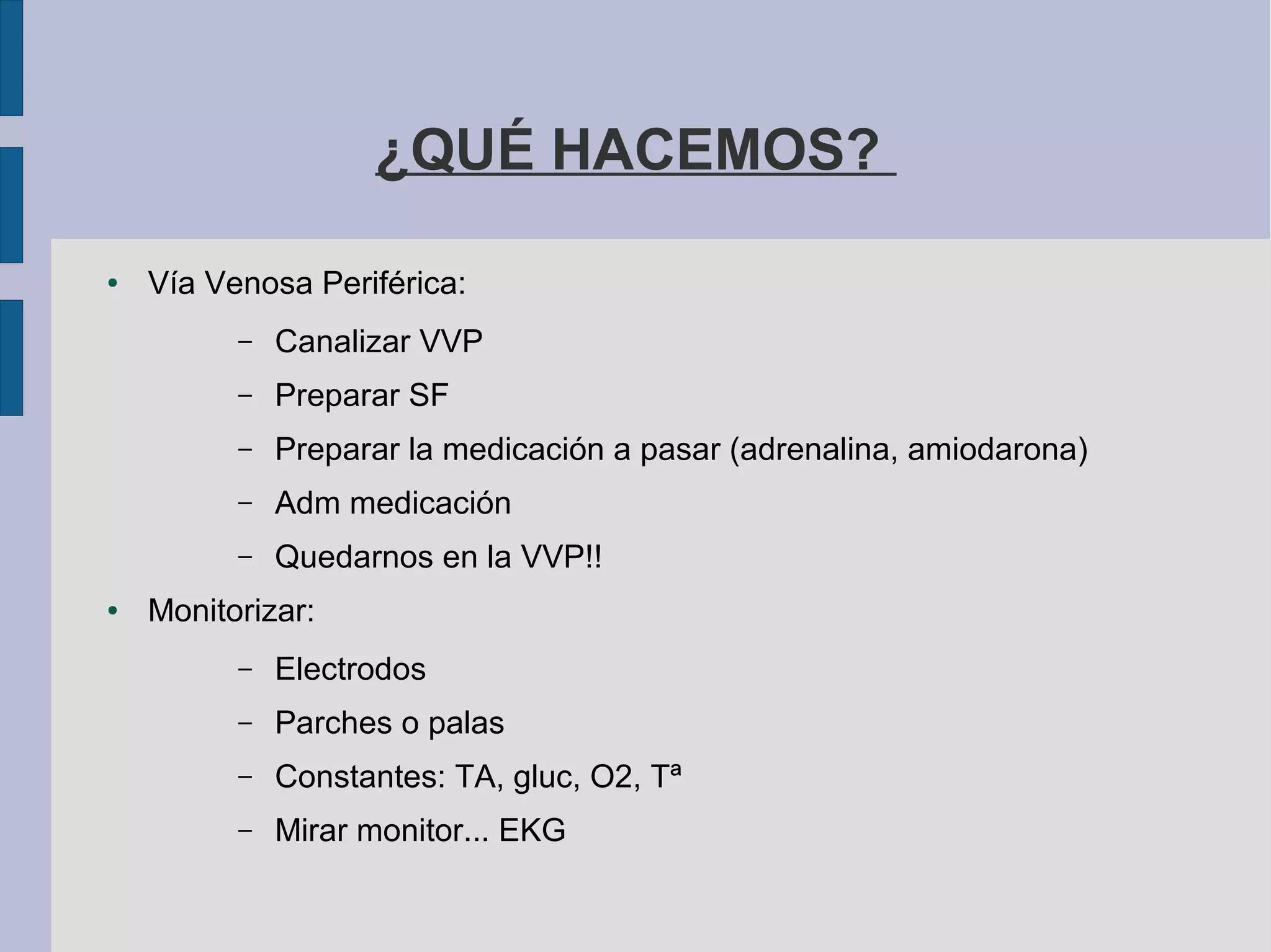 ¿QUÉ HACEMOS?
● Vía Venosa Periférica:
– Canalizar VVP
– Preparar SF
– Preparar la medicación a pasar (adrenalina, amiodarona)
– Adm medicación
– Quedarnos en la VVP!!
● Monitorizar:
– Electrodos
– Parches o palas
– Constantes: TA, gluc, O2, Tª
– Mirar monitor... EKG
 