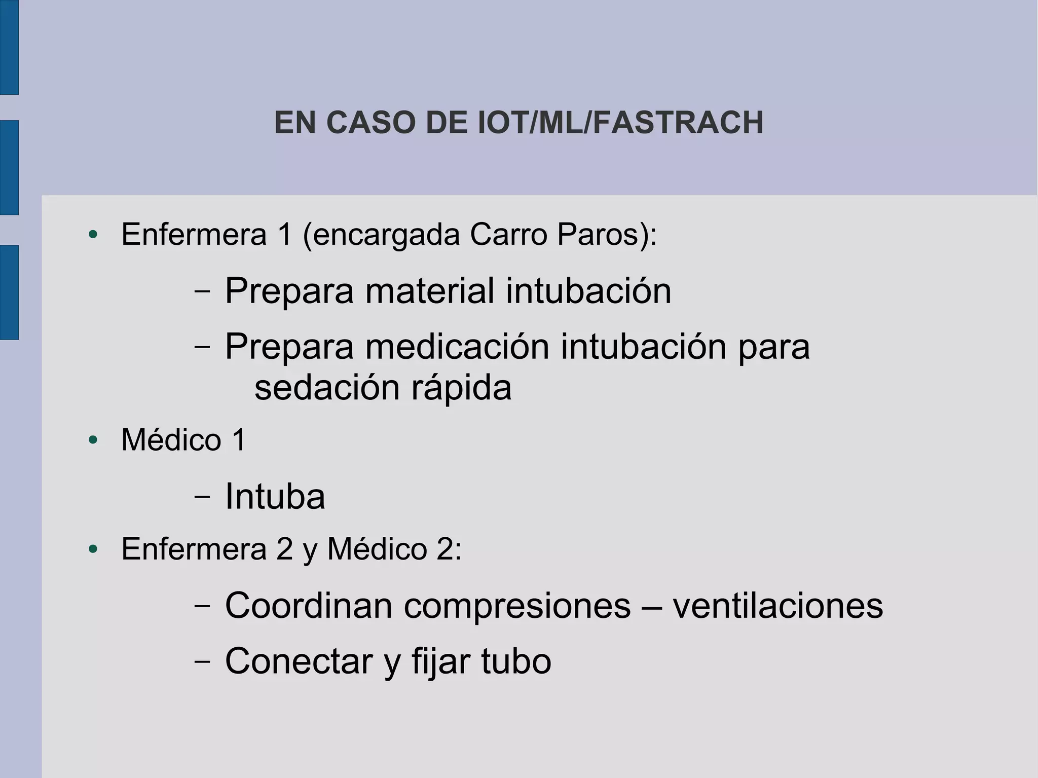 EN CASO DE IOT/ML/FASTRACH
● Enfermera 1 (encargada Carro Paros):
– Prepara material intubación
– Prepara medicación intubación para
sedación rápida
● Médico 1
– Intuba
● Enfermera 2 y Médico 2:
– Coordinan compresiones – ventilaciones
– Conectar y fijar tubo
 