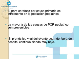 

El paro cardíaco por causa primaria es
infrecuente en la población pediátrica.



La mayoría de las causas de PCR pediátrico
son prevenibles



El pronóstico vital del evento ocurrido fuera del
hospital continúa siendo muy bajo.

 