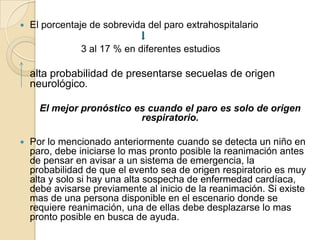 

El porcentaje de sobrevida del paro extrahospitalario
3 al 17 % en diferentes estudios

alta probabilidad de presentarse secuelas de origen
neurológico.
El mejor pronóstico es cuando el paro es solo de origen
respiratorio.


Por lo mencionado anteriormente cuando se detecta un niño en
paro, debe iniciarse lo mas pronto posible la reanimación antes
de pensar en avisar a un sistema de emergencia, la
probabilidad de que el evento sea de origen respiratorio es muy
alta y solo si hay una alta sospecha de enfermedad cardíaca,
debe avisarse previamente al inicio de la reanimación. Si existe
mas de una persona disponible en el escenario donde se
requiere reanimación, una de ellas debe desplazarse lo mas
pronto posible en busca de ayuda.

 