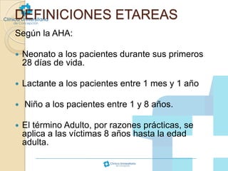 DEFINICIONES ETAREAS
Según la AHA:


Neonato a los pacientes durante sus primeros
28 días de vida.



Lactante a los pacientes entre 1 mes y 1 año




Niño a los pacientes entre 1 y 8 años.
El término Adulto, por razones prácticas, se
aplica a las víctimas 8 años hasta la edad
adulta.

 