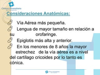Consideraciones Anatómicas:




Vía Aérea más pequeña.
Lengua de mayor tamaño en relación a
su
orofaringe.
 Epiglotis más alta y anterior.
 En los menores de 8 años la mayor
estrechez de la vía aérea es a nivel
del cartílago cricoides por lo tanto es
cónica.

 