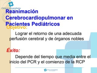 Reanimación
Cerebrocardiopulmonar en
Pacientes Pediátricos
Objetivo:

Lograr el retorno de una adecuada
perfusión cerebral y de órganos nobles

Éxito:
Depende del tiempo que media entre el
inicio del PCR y el comienzo de la RCP

 
