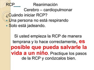 RCP

Reanimación
Cerebro – cardiopulmonar
¿Cuándo iniciar RCP?
 Una persona no está respirando
 Solo está jadeando.
Si usted empieza la RCP de manera
temprana y lo hace correctamente, es

posible que pueda salvarle la
vida a un niño. Practique los pasos
de la RCP y conózcalos bien.

 