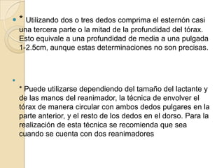 

* Utilizando dos o tres dedos comprima el esternón casi
una tercera parte o la mitad de la profundidad del tórax.
Esto equivale a una profundidad de media a una pulgada
1-2.5cm, aunque estas determinaciones no son precisas.



* Puede utilizarse dependiendo del tamaño del lactante y
de las manos del reanimador, la técnica de envolver el
tórax de manera circular con ambos dedos pulgares en la
parte anterior, y el resto de los dedos en el dorso. Para la
realización de esta técnica se recomienda que sea
cuando se cuenta con dos reanimadores

 