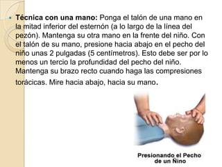 

Técnica con una mano: Ponga el talón de una mano en
la mitad inferior del esternón (a lo largo de la línea del
pezón). Mantenga su otra mano en la frente del niño. Con
el talón de su mano, presione hacia abajo en el pecho del
niño unas 2 pulgadas (5 centímetros). Esto debe ser por lo
menos un tercio la profundidad del pecho del niño.
Mantenga su brazo recto cuando haga las compresiones
torácicas. Mire hacia abajo, hacia su mano.

 