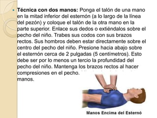 

Técnica con dos manos: Ponga el talón de una mano
en la mitad inferior del esternón (a lo largo de la línea
del pezón) y coloque el talón de la otra mano en la
parte superior. Enlace sus dedos o extiéndalos sobre el
pecho del niño. Trabes sus codos con sus brazos
rectos. Sus hombros deben estar directamente sobre el
centro del pecho del niño. Presione hacia abajo sobre
el esternón cerca de 2 pulgadas (5 centímetros). Esto
debe ser por lo menos un tercio la profundidad del
pecho del niño. Mantenga los brazos rectos al hacer
compresiones en el pecho. Mire hacia abajo, hacia sus
manos.

 
