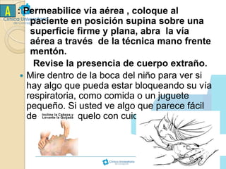 A

: Permeabilice vía aérea , coloque al
paciente en posición supina sobre una
superficie firme y plana, abra la vía
aérea a través de la técnica mano frente
mentón.
Revise la presencia de cuerpo extraño.
 Mire dentro de la boca del niño para ver si
hay algo que pueda estar bloqueando su vía
respiratoria, como comida o un juguete
pequeño. Si usted ve algo que parece fácil
de quitar, sáquelo con cuidado con su dedo.

 