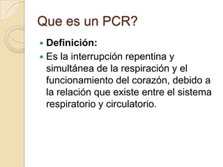 Que es un PCR?
Definición:
 Es la interrupción repentina y
simultánea de la respiración y el
funcionamiento del corazón, debido a
la relación que existe entre el sistema
respiratorio y circulatorio.


 