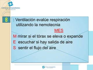 B

: Ventilación evalúe respiración
utilizando la nemotecnia
MES
M mirar si el tórax se eleva o expande
E escuchar si hay salida de aire
S sentir el flujo del aire

 