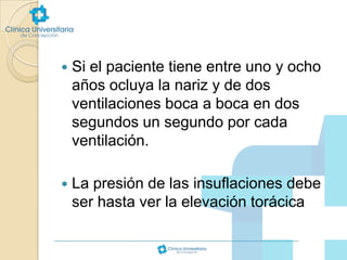 

Si el paciente tiene entre uno y ocho
años ocluya la nariz y de dos
ventilaciones boca a boca en dos
segundos un segundo por cada
ventilación.



La presión de las insuflaciones debe
ser hasta ver la elevación torácica

 