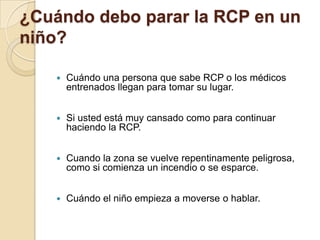 ¿Cuándo debo parar la RCP en un
niño?


Cuándo una persona que sabe RCP o los médicos
entrenados llegan para tomar su lugar.



Si usted está muy cansado como para continuar
haciendo la RCP.



Cuando la zona se vuelve repentinamente peligrosa,
como si comienza un incendio o se esparce.



Cuándo el niño empieza a moverse o hablar.

 