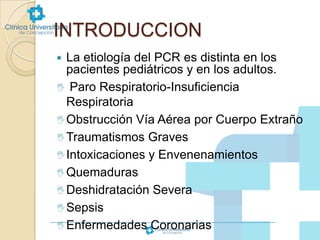 INTRODUCCION
La etiología del PCR es distinta en los
pacientes pediátricos y en los adultos.
 Paro Respiratorio-Insuficiencia
Respiratoria
 Obstrucción Vía Aérea por Cuerpo Extraño
 Traumatismos Graves
 Intoxicaciones y Envenenamientos
 Quemaduras
 Deshidratación Severa
 Sepsis
 Enfermedades Coronarias


 