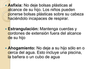 

Asfixia: No deje bolsas plásticas al
alcance de su hijo. Los niños pueden
ponerse bolsas plásticas sobre su cabeza
haciéndolo incapaces de respirar.



Estrangulación: Mantenga cuerdas y
cordones de extensión fuera del alcance
de su hijo



Ahogamiento: No deje a su hijo sólo en o
cerca del agua. Esto incluye una piscina,
la bañera o un cubo de agua

 