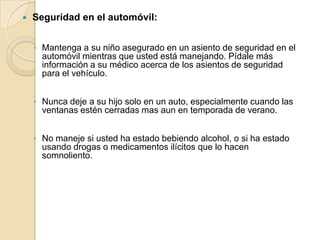 

Seguridad en el automóvil:
◦ Mantenga a su niño asegurado en un asiento de seguridad en el
automóvil mientras que usted está manejando. Pídale más
información a su médico acerca de los asientos de seguridad
para el vehículo.
◦ Nunca deje a su hijo solo en un auto, especialmente cuando las
ventanas estén cerradas mas aun en temporada de verano.
◦ No maneje si usted ha estado bebiendo alcohol, o si ha estado
usando drogas o medicamentos ilícitos que lo hacen
somnoliento.

 