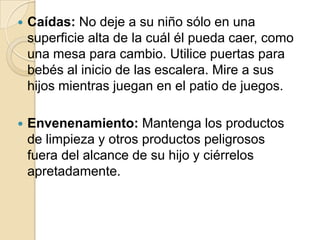 

Caídas: No deje a su niño sólo en una
superficie alta de la cuál él pueda caer, como
una mesa para cambio. Utilice puertas para
bebés al inicio de las escalera. Mire a sus
hijos mientras juegan en el patio de juegos.



Envenenamiento: Mantenga los productos
de limpieza y otros productos peligrosos
fuera del alcance de su hijo y ciérrelos
apretadamente.

 