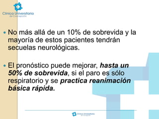 

No más allá de un 10% de sobrevida y la
mayoría de estos pacientes tendrán
secuelas neurológicas.



El pronóstico puede mejorar, hasta un
50% de sobrevida, si el paro es sólo
respiratorio y se practica reanimación
básica rápida.

 