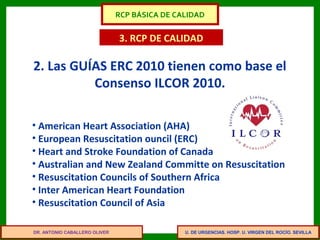 U. DE URGENCIAS. HOSP. U. VIRGEN DEL ROCÍO. SEVILLA
3. RCP DE CALIDAD
• American Heart Association (AHA)
• European Resuscitation ouncil (ERC)
• Heart and Stroke Foundation of Canada
• Australian and New Zealand Committe on Resuscitation
• Resuscitation Councils of Southern Africa
• Inter American Heart Foundation
• Resuscitation Council of Asia
2. Las GUÍAS ERC 2010 tienen como base el
Consenso ILCOR 2010.
DR. ANTONIO CABALLERO OLIVER
RCP BÁSICA DE CALIDAD
 
