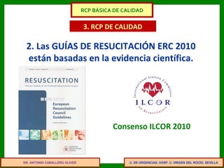 U. DE URGENCIAS. HOSP. U. VIRGEN DEL ROCÍO. SEVILLA
3. RCP DE CALIDAD
2. Las GUÍAS DE RESUCITACIÓN ERC 2010
están basadas en la evidencia científica.
Consenso ILCOR 2010
DR. ANTONIO CABALLERO OLIVER
RCP BÁSICA DE CALIDAD
 