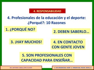 U. DE URGENCIAS. HOSP. U. VIRGEN DEL ROCÍO. SEVILLA
4. RESPONSABILIDAD
4. Profesionales de la educación y el deporte:
¿Porqué?: 10 Razones
1. ¿PORQUÉ NO?
4. EN CONTACTO
CON GENTE JOVEN
2. DEBEN SABERLO…
3. ¡HAY MUCHOS!
5. SON PROFESIONALES CON
CAPACIDAD PARA ENSEÑAR…
DR. ANTONIO CABALLERO OLIVER
 