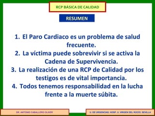 U. DE URGENCIAS. HOSP. U. VIRGEN DEL ROCÍO. SEVILLA
RESUMEN
1. El Paro Cardiaco es un problema de salud
frecuente.
2. La víctima puede sobrevivir si se activa la
Cadena de Supervivencia.
3. La realización de una RCP de Calidad por los
testigos es de vital importancia.
4. Todos tenemos responsabilidad en la lucha
frente a la muerte súbita.
DR. ANTONIO CABALLERO OLIVER
RCP BÁSICA DE CALIDAD
 