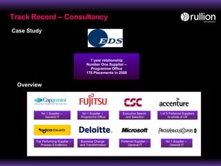 Track Record – Consultancy 7 year relationship Number One Supplier – Programme Office 178 Placements in 2008 Case Study Overview No 1 Supplier –  General IT No 1 Supplier –  Programme Office Top Performing Supplier –  Process Excellence 1 of 5 Preferred Suppliers  to whole of UK Executive Search  and Selection Business Change  and Transformation Preferred Supplier –  General IT No 1 Supplier –  General IT 