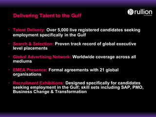 Talent Delivery:  Over 5,000 live registered candidates seeking employment specifically   in the Gulf Search & Selection:  Proven track record of global executive level placements Global Advertising Network:  Worldwide coverage across all mediums EMEA Presence:  Formal agreements with 21 global organisations Recruitment Exhibitions:  Designed specifically for candidates seeking employment in the Gulf; skill sets including SAP, PMO, Business Change & Transformation Delivering Talent to the Gulf 