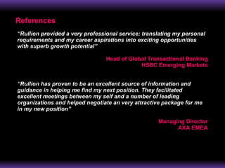 References “ Rullion provided a very professional service: translating my personal requirements and my career aspirations into exciting opportunities with superb growth potential” Head of Global Transactional Banking HSBC Emerging Markets “ Rullion has proven to be an excellent source of information and guidance in helping me find my next position. They facilitated excellent meetings between my self and a number of leading organizations and helped negotiate an very attractive package for me in my new position” Managing Director AXA EMEA 