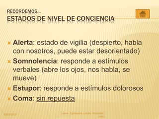 RECORDEMOS…
ESTADOS DE NIVEL DE CONCIENCIA
 Alerta: estado de vigilia (despierto, habla
con nosotros, puede estar desorientado)
 Somnolencia: responde a estímulos
verbales (abre los ojos, nos habla, se
mueve)
 Estupor: responde a estímulos dolorosos
 Coma: sin repuesta
20/05/2015 Laura, Egúsquiza, Laván, Gonzales,
Lazo
 