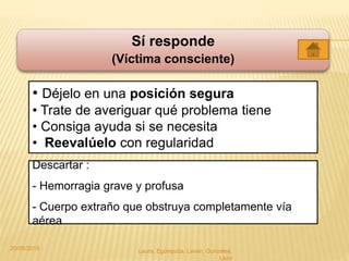 Sí responde
(Víctima consciente)
• Déjelo en una posición segura
• Trate de averiguar qué problema tiene
• Consiga ayuda si se necesita
• Reevalúelo con regularidad
Descartar :
- Hemorragia grave y profusa
- Cuerpo extraño que obstruya completamente vía
aérea
20/05/2015 Laura, Egúsquiza, Laván, Gonzales,
Lazo
 