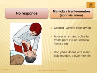  Colocar víctima boca arriba
 Apoyar una mano sobre la
frente para inclinar cabeza
hacia atrás
 Con yema dedos otra mano
bajo mentón, elevar mentón
Maniobra frente-mentón
(abrir vía aérea)
No responde
20/05/2015
Laura, Egúsquiza, Laván, Gonzales, Lazo
 
