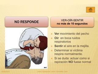 NO RESPONDE
 Ver movimiento del pecho
 Oir en boca ruidos
respiratorios
 Sentir el aire en la mejilla.
 Determinar si víctima
respira normalmente.
 Si se duda: actuar como si
repiración NO fuese normal
VER-OÍR-SENTIR
no más de 10 segundos
20/05/2015 Laura, Egúsquiza, Laván, Gonzales, Lazo
 