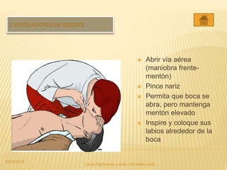 2 VENTILACIONES DE RESCATE
 Abrir vía aérea
(maniobra frente-
mentón)
 Pince nariz
 Permita que boca se
abra, pero mantenga
mentón elevado
 Inspire y coloque sus
labios alrededor de la
boca
20/05/2015
Laura, Egúsquiza, Laván, Gonzales, Lazo
 