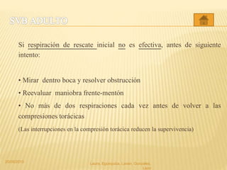 Si respiración de rescate inicial no es efectiva, antes de siguiente
intento:
• Mirar dentro boca y resolver obstrucción
• Reevaluar maniobra frente-mentón
• No más de dos respiraciones cada vez antes de volver a las
compresiones torácicas
(Las interrupciones en la compresión torácica reducen la supervivencia)
20/05/2015 Laura, Egúsquiza, Laván, Gonzales,
Lazo
 