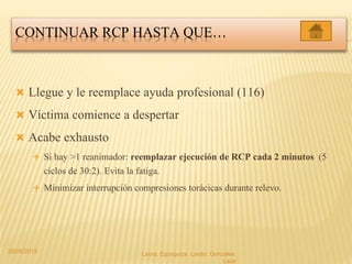 CONTINUAR RCP HASTA QUE…
 Llegue y le reemplace ayuda profesional (116)
 Víctima comience a despertar
 Acabe exhausto
 Si hay >1 reanimador: reemplazar ejecución de RCP cada 2 minutos (5
ciclos de 30:2). Evita la fatiga.
 Minimizar interrupción compresiones torácicas durante relevo.
20/05/2015 Laura, Egúsquiza, Laván, Gonzales,
Lazo
 