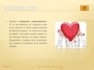  Significa reanimación cardio-pulmonar.
Es un procedimiento de emergencia para
salvar vidas que se utiliza cuando la persona
ha dejado de respirar y el corazón ha cesado
de palpitar. Esto puede suceder después de
una descarga eléctrica, un ataque cardíaco,
ahogamiento o cualquier otra circunstancia
que ocasione la detención de la actividad
cardíaca.
20/05/2015 Laura, Egúsquiza, Laván, Gonzales,
Lazo
 