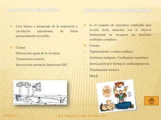  Cese brusco e inesperado de la respiración y
circulación espontáneas, de forma
potencialmente reversible.
 Causas:
o Obstrucción aguda de la vía aérea.
o Traumatismo torácico.
o Intoxicación sustancias depresoras SNC
 Es el conjunto de maniobras empleadas para
revertir dicha situación, con el objetivo
fundamental de recuperar las funciones
cerebrales completas
 Causas:
o Taponamiento o rotura cardíaca
o Arritmias malignas. Cardiopatía isquémica
o Intoxicación por fármacos cardiodepresores.
o Traumatismo torácico
o Shock.
20/05/2015 Laura, Egúsquiza, Laván, Gonzales, Lazo
 