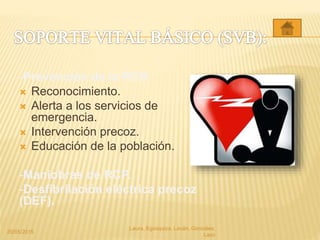 -Prevención de la PCR:
 Reconocimiento.
 Alerta a los servicios de
emergencia.
 Intervención precoz.
 Educación de la población.
-Maniobras de RCP.
-Desfibrilación eléctrica precoz
(DEF).
20/05/2015
Laura, Egúsquiza, Laván, Gonzales,
Lazo
 