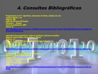 4. Consultas Bibliográficas
Programación en C++: algoritmos, estructuras de datos y objetos (2a. ed.)
Joyanes Aguilar, Luis
Páginas: 890
Editorial: McGraw-Hill España
Ubicación: , , España
Fecha de publicación: 2006
Idioma: es
http://bibliotecavirtual.unad.edu.co:2055/lib/unadsp/docDetail.action?docID=10491359&p00=estructura%20datos%2
0memoria%20dinamica

Laboratorio de programación: índice de prácticas y ejercicios resueltos
Melguizo, Pedro Ibáñez, Javier Gallego, Alfredo
Páginas: 107
Editorial: Servicio de Publicaciones. Universidad de Alcalá
Ubicación: , , España
Fecha de publicación: 2011
Idioma: es
http://bibliotecavirtual.unad.edu.co:2055/lib/unadsp/docDetail.action?docID=10498400&p00=memoria%20dinamica

Fundamentos de programación en Lenguaje C
Menchaca García, Felipe Rolando
Páginas: 256
Editorial: Instituto Politécnico Nacional
Ubicación: , , México
Fecha de publicación: 02/2010
Idioma: es
http://bibliotecavirtual.unad.edu.co:2055/lib/unadsp/docDetail.action?docID=10378493&p00=programacion%20c%2
B%2B
 