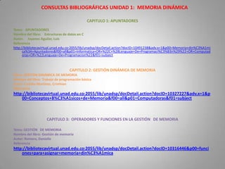 CONSULTAS BIBLIOGRÁFICAS UNIDAD 1: MEMORIA DINÁMICA

                                             CAPITULO 1: APUNTADORES
Tema: APUNTADORES
Nombre del libro: Estructuras de datos en C
Autor: Joyanes Aguilar, Luis
Referencia
http://bibliotecavirtual.unad.edu.co:2055/lib/unadsp/docDetail.action?docID=10491238&adv.x=1&p00=Memoria+din%C3%A1mi
      ca%3A+Apuntadores&f00=all&p01=Informatica+OR+%22C+%28Lenguaje+De+Programaci%C3%B3n%29%22+OR+Computad
      oras+OR+%22Lenguaje+De+Programacion%22&f01=subject



                                  CAPITULO 2: GESTIÓN DINÁMICA DE MEMORIA
Tema: GESTIÓN DINÁMICA DE MEMORIA
Nombre del libro: Trabajo de programación básica
Autor: Castillo Martínez, Cristhian
Referencia
http://bibliotecavirtual.unad.edu.co:2055/lib/unadsp/docDetail.action?docID=10327227&adv.x=1&p
    00=Conceptos+B%C3%A1sicos+de+Memoria&f00=all&p01=Computadoras&f01=subject



                    CAPITULO 3: OPERADORES Y FUNCIONES EN LA GESTIÓN DE MEMORIA

Tema: GESTIÓN DE MEMORIA
Nombre del libro: Gestión de memoria
Autor: Romero, Danielle
Referencia
http://bibliotecavirtual.unad.edu.co:2055/lib/unadsp/docDetail.action?docID=10316446&p00=funci
    ones+para+asignar+memoria+din%C3%A1mica
 