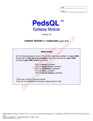 PedsQL Epilepsy Module 3.0 Parent (2-4) Not to be reproduced without permission Copyright © 1998 JW Varni, Ph.D. All rights reserved
9.26
PedsQL-3.0-Epilepsy-PT – United States/English – Original version
PedsQL-3.0-Epilepsy-PT_AU3.0_eng-USori
P
Pe
ed
ds
sQ
QL
L™
™
E
Ep
pi
il
le
ep
ps
sy
y M
Mo
od
du
ul
le
e
Version 3.0
PARENT REPORT for TODDLERS (ages 2-4)
DIRECTIONS
On the following page is a list of things that might be a problem for your child.
Please tell us how much of a problem each one has been for your child
during the past ONE month by circling:
0 if it is never a problem
1 if it is almost never a problem
2 if it is sometimes a problem
3 if it is often a problem
4 if it is almost always a problem
There are no right or wrong answers.
If you do not understand a question, please ask for help.
ID# _________________________
Date:________________________
R
e
v
i
e
w
C
o
p
y
D
o
n
o
t
u
s
e
w
i
t
h
o
u
t
p
e
r
m
i
s
s
i
o
n
 