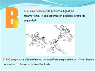 Si  el niño respira  y no presenta signos de traumatismo, lo colocaremos en posición lateral de seguridad. Si NO respira,  se deberá iniciar de inmediato respiración artificial, boca a boca o boca a boca-nariz en el lactante. B 