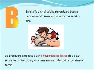 B En el niño y en el adulto se realizará boca a boca cerrando suavemente la nariz al insuflar aire Se procederá entonces a dar  2 respiraciones lentas  de 1 a 1.5 segundos de duración que determinen una adecuada expansión del tórax. 
