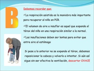 Debemos recordar que: La respiración asistida es la maniobra más importante para recuperar al niño en PCR. El volumen de aire a insuflar es aquel que expande el tórax del niño en una respiración similar a la normal. Las insuflaciones deben ser lentas para evitar que entre aire al estómago Si pese a lo anterior no se expande el tórax, debemos reposicionar la cabeza y volverlo a intentar. Si aún así sigue sin ser efectiva la ventilación,  descartar OVACE B 