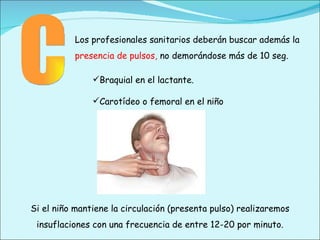 C Braquial en el lactante. Carotídeo o femoral en el niño Si el niño mantiene la circulación (presenta pulso) realizaremos insuflaciones con una frecuencia de entre 12-20 por minuto. Los profesionales sanitarios deberán buscar además la  presencia de pulsos,  no demorándose más de 10 seg. 